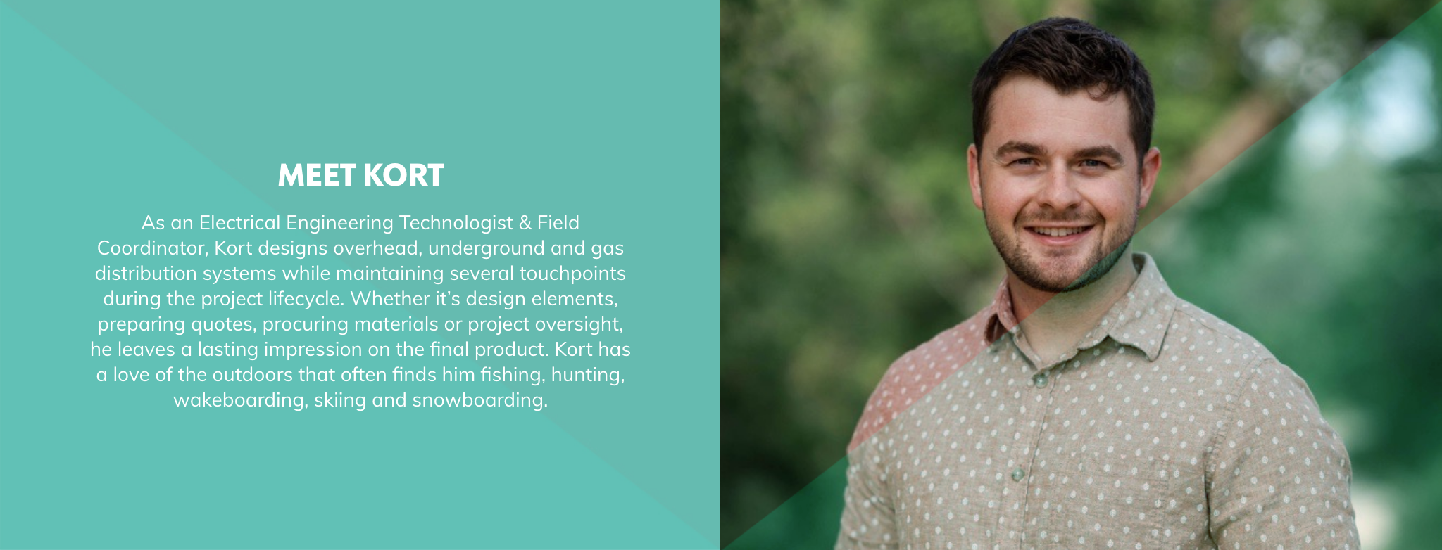 As an Electrical Engineering Technologist & Field Coordinator, Kort designs overhead, underground and gas distribution systems while maintaining several touchpoints during the project lifecycle. Whether it’s design elements, preparing quotes, procuring materials or project oversight, he leaves a lasting impression on the final product. Kort has a love of the outdoors that often finds him fishing, hunting, wakeboarding, skiing and snowboarding.