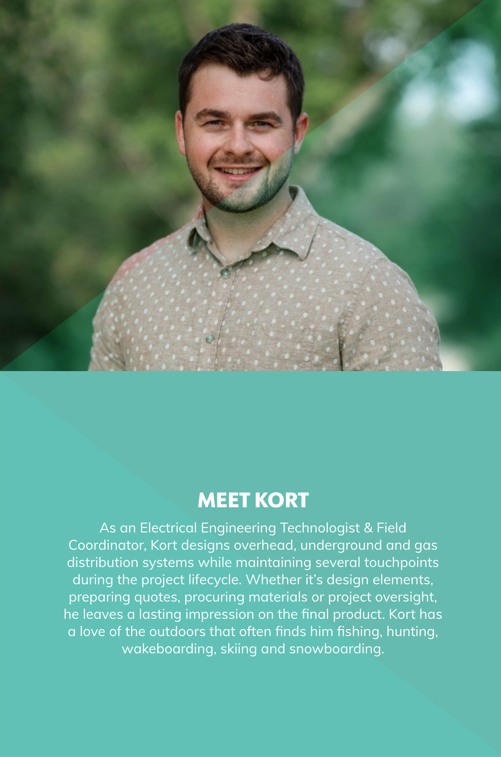 As an Electrical Engineering Technologist & Field Coordinator, Kort designs overhead, underground and gas distribution systems while maintaining several touchpoints during the project lifecycle. Whether it’s design elements, preparing quotes, procuring materials or project oversight, he leaves a lasting impression on the final product. Kort has a love of the outdoors that often finds him fishing, hunting, wakeboarding, skiing and snowboarding.