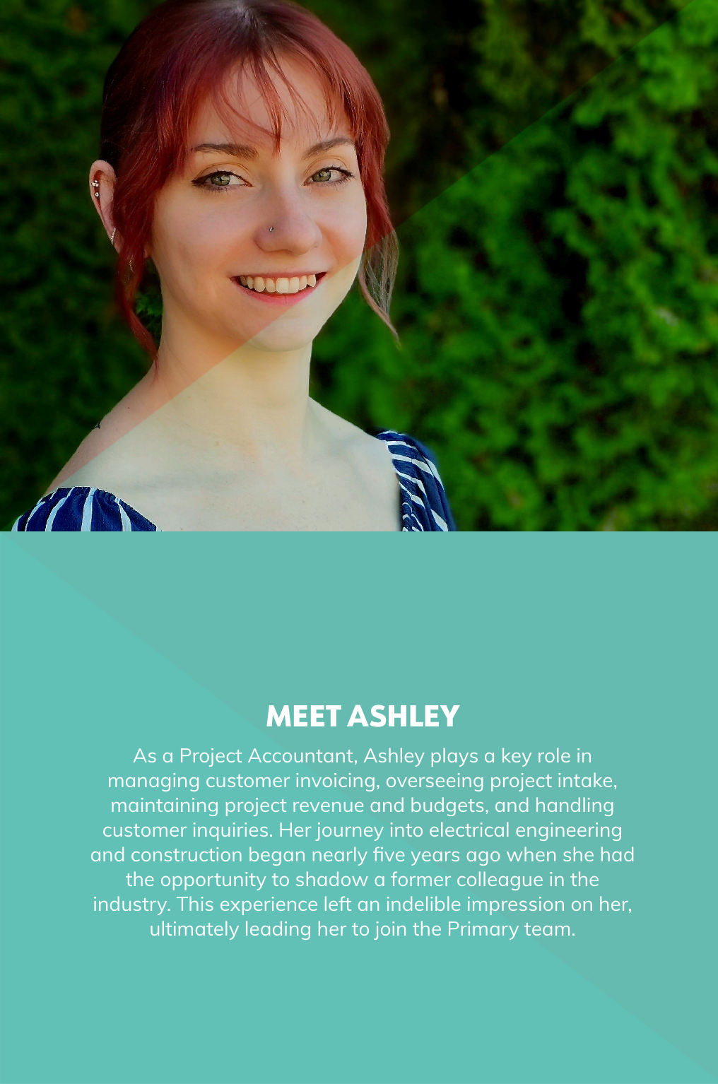 As a Project Accountant, Ashley plays a key role in managing customer invoicing, overseeing project intake, maintaining project revenue and budgets, and handling customer inquiries. Her journey into electrical engineering and construction began nearly five years ago when she had the opportunity to shadow a former colleague in the industry. This experience left an indelible impression on her, ultimately leading her to join the Primary team.